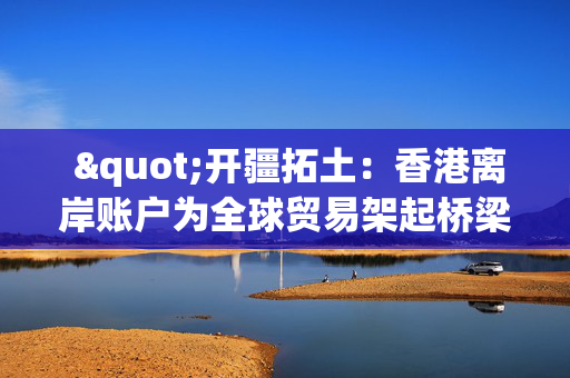 "开疆拓土：香港离岸账户为全球贸易架起桥梁"