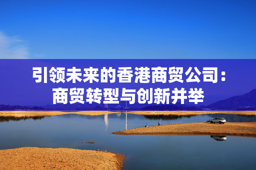 引领未来的香港商贸公司：商贸转型与创新并举