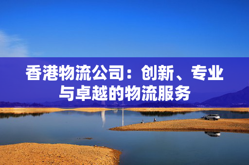 香港物流公司：创新、专业与卓越的物流服务