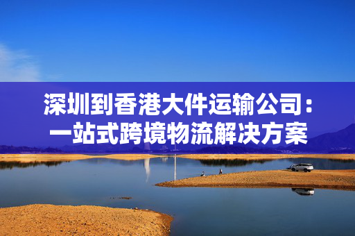 深圳到香港大件运输公司：一站式跨境物流解决方案