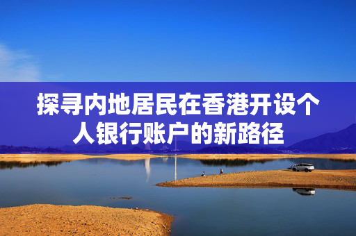 探寻内地居民在香港开设个人银行账户的新路径