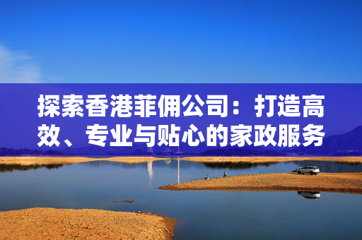 探索香港菲佣公司：打造高效、专业与贴心的家政服务