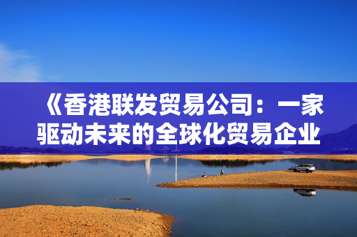 《香港联发贸易公司：一家驱动未来的全球化贸易企业》