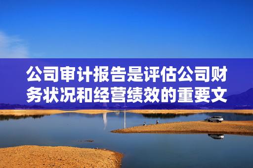 公司审计报告是评估公司财务状况和经营绩效的重要文件。一份全面的审计报告可以帮助投资者、债权人和其他利益相关者了解公司的财务状况和经营绩效，从而做出明智的决策。