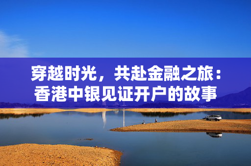 穿越时光，共赴金融之旅：香港中银见证开户的故事