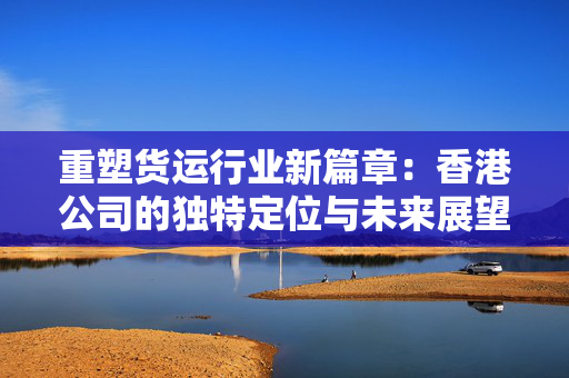 重塑货运行业新篇章：香港公司的独特定位与未来展望