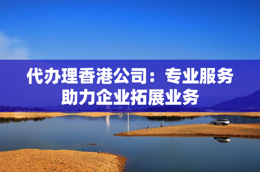代办理香港公司：专业服务助力企业拓展业务