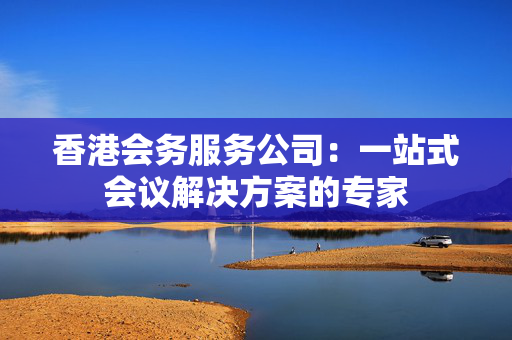 香港会务服务公司：一站式会议解决方案的专家
