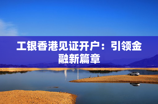 工银香港见证开户：引领金融新篇章