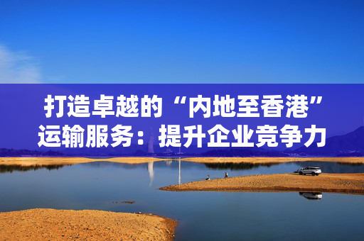 打造卓越的“内地至香港”运输服务：提升企业竞争力和客户满意度的关键