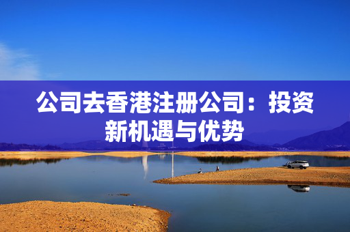 公司去香港注册公司：投资新机遇与优势