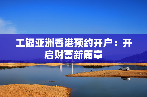 工银亚洲香港预约开户：开启财富新篇章