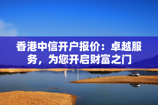 香港中信开户报价：卓越服务，为您开启财富之门 香港银行开户