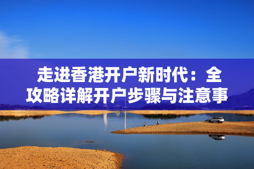  走进香港开户新时代：全攻略详解开户步骤与注意事项
