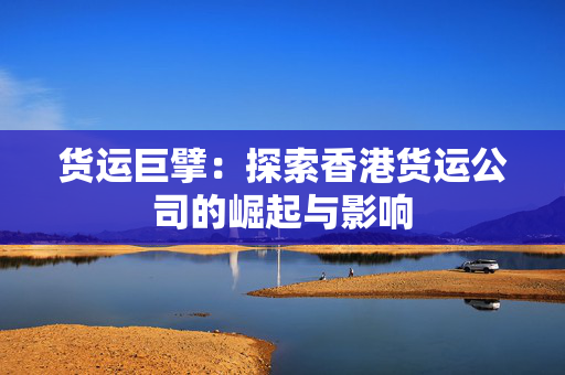 货运巨擘：探索香港货运公司的崛起与影响
