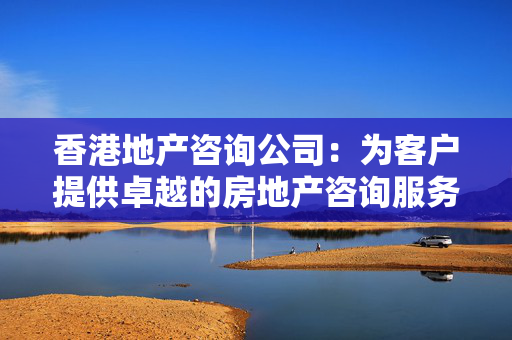 香港地产咨询公司：为客户提供卓越的房地产咨询服务