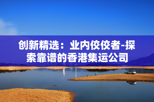 创新精选：业内佼佼者-探索靠谱的香港集运公司