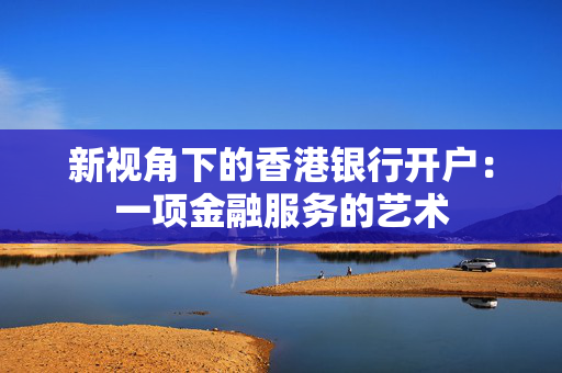 新视角下的香港银行开户：一项金融服务的艺术