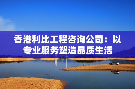 香港利比工程咨询公司：以专业服务塑造品质生活