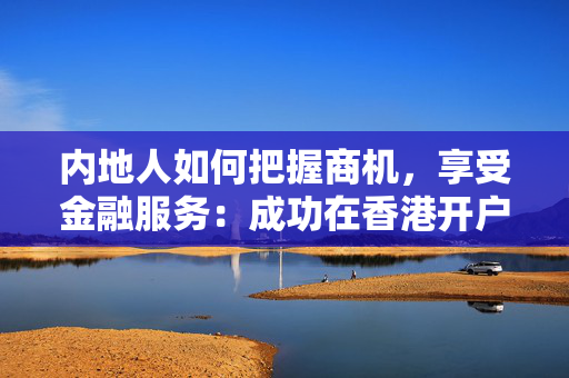 内地人如何把握商机，享受金融服务：成功在香港开户的经验之谈