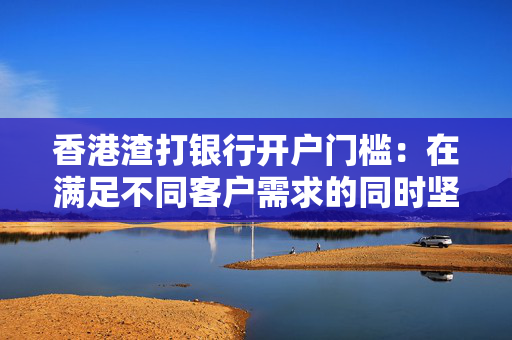 香港渣打银行开户门槛：在满足不同客户需求的同时坚守风险底线