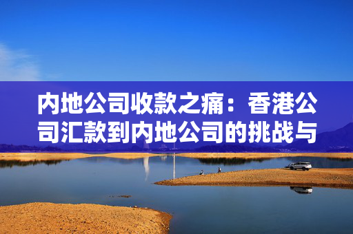 内地公司收款之痛：香港公司汇款到内地公司的挑战与机遇