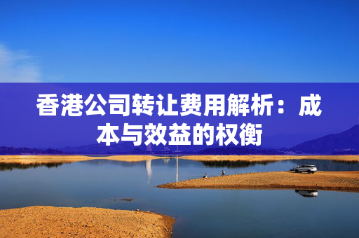 香港公司转让费用解析：成本与效益的权衡
