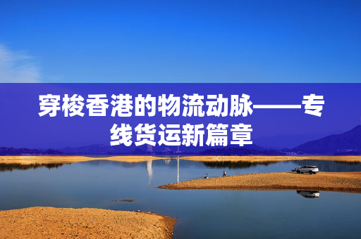 穿梭香港的物流动脉——专线货运新篇章