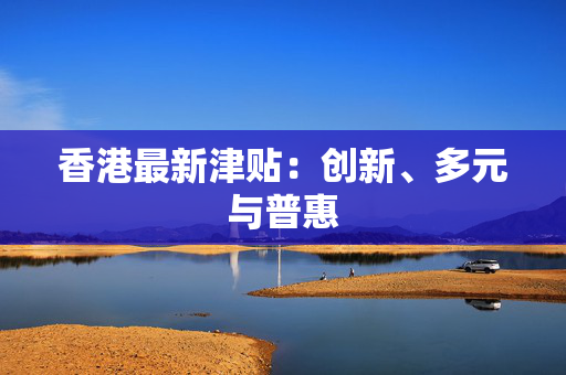 香港最新津贴：创新、多元与普惠