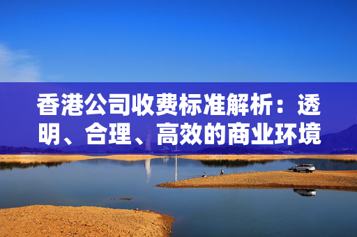 香港公司收费标准解析：透明、合理、高效的商业环境