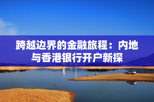 跨越边界的金融旅程：内地与香港银行开户新探