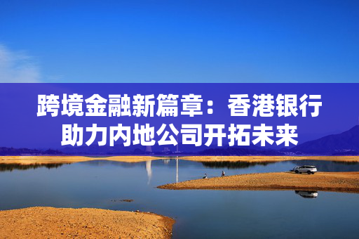 跨境金融新篇章：香港银行助力内地公司开拓未来