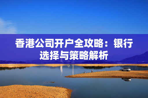 香港公司开户全攻略：银行选择与策略解析