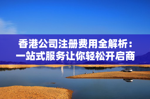 香港公司注册费用全解析：一站式服务让你轻松开启商业之旅