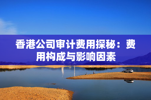 香港公司审计费用探秘：费用构成与影响因素