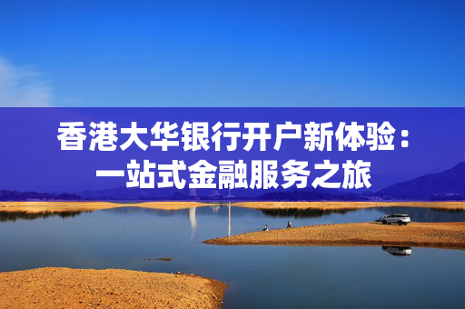 香港大华银行开户新体验：一站式金融服务之旅
