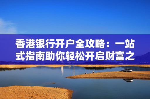 香港银行开户全攻略：一站式指南助你轻松开启财富之路