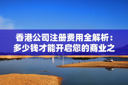 香港公司注册费用全解析：多少钱才能开启您的商业之旅？