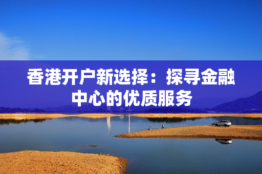 香港开户新选择：探寻金融中心的优质服务