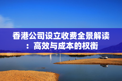 香港公司设立收费全景解读：高效与成本的权衡