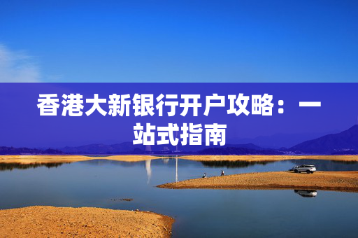香港大新银行开户攻略：一站式指南
