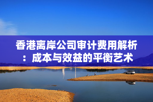 香港离岸公司审计费用解析：成本与效益的平衡艺术