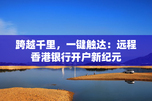跨越千里，一键触达：远程香港银行开户新纪元