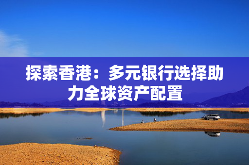 探索香港：多元银行选择助力全球资产配置