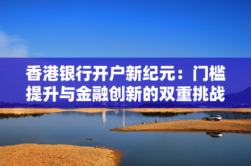 香港银行开户新纪元：门槛提升与金融创新的双重挑战