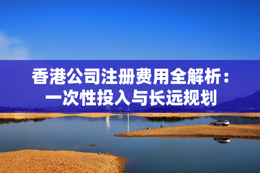 香港公司注册费用全解析：一次性投入与长远规划