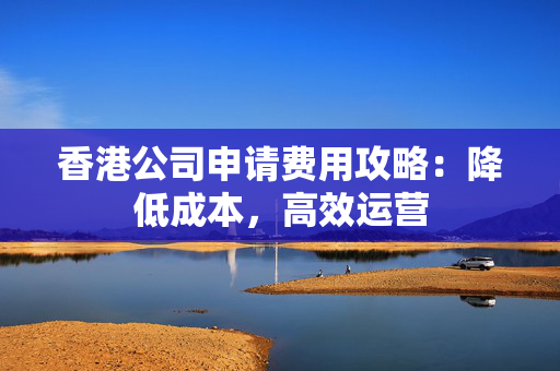 香港公司申请费用攻略：降低成本，高效运营