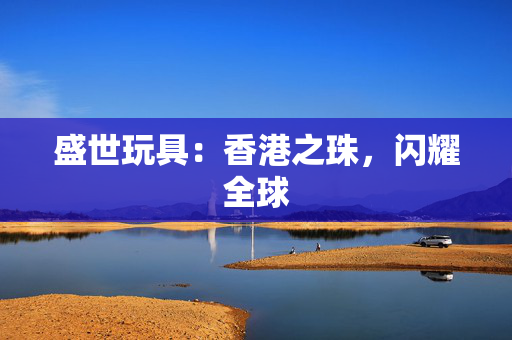 盛世玩具：香港之珠，闪耀全球