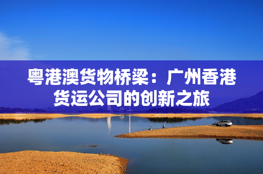 粤港澳货物桥梁：广州香港货运公司的创新之旅