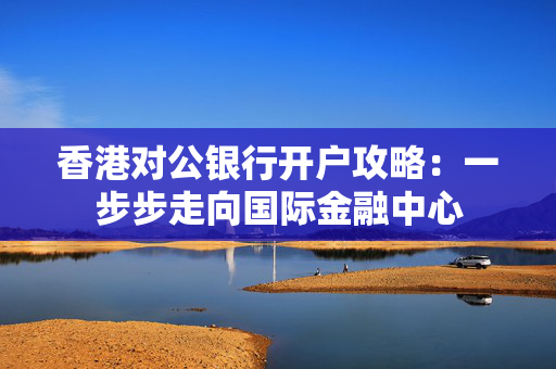 香港对公银行开户攻略：一步步走向国际金融中心